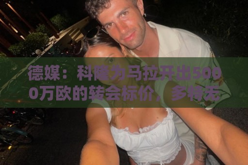 德媒:科隆为马拉开出5000万欧的转会标价,多特无力承担这笔费用 德媒:科隆为马拉开出5000万欧的转会标价,多特无力承担这笔费用