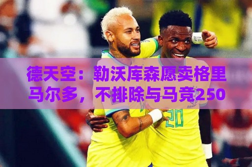 德天空:勒沃库森愿卖格里马尔多,不排除与马竞2500万欧达成协议 德天空:勒沃库森愿卖格里马尔多,不排除与马竞2500万欧达成协议