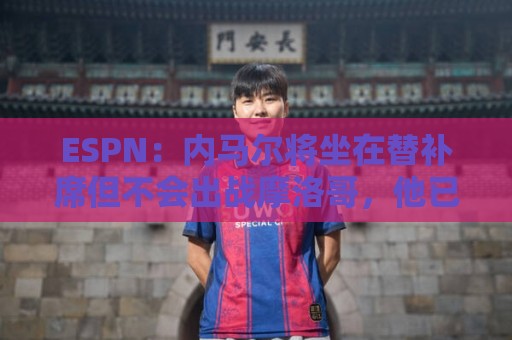 ESPN:内马尔将坐在替补席但不会出战摩洛哥,他已完成康复训练 ESPN:内马尔将坐在替补席但不会出战摩洛哥,他已完成康复训练