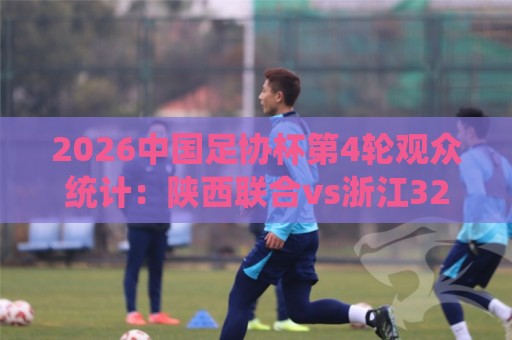 2026中国足协杯第4轮观众统计:陕西联合vs浙江32531人最多 2026中国足协杯第4轮观众统计:陕西联合vs浙江32531人最多