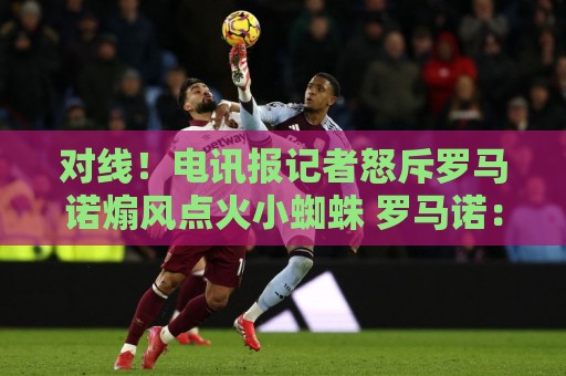对线!电讯报记者怒斥罗马诺煽风点火小蜘蛛 罗马诺:哪撒谎了? 对线!电讯报记者怒斥罗马诺煽风点火小蜘蛛 罗马诺:哪撒谎了?