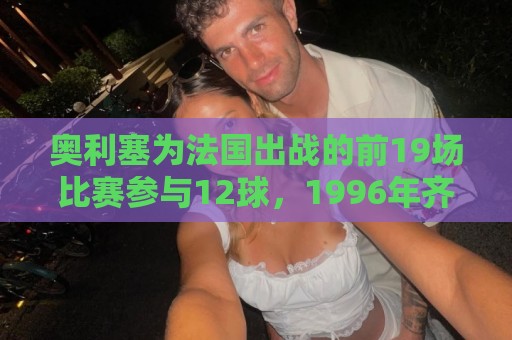奥利塞为法国出战的前19场比赛参与12球,1996年齐达内后首人 奥利塞为法国出战的前19场比赛参与12球,1996年齐达内后首人