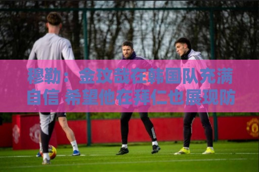 穆勒:金玟哉在韩国队充满自信 希望他在拜仁也展现防线领袖风采 穆勒:金玟哉在韩国队充满自信 希望他在拜仁也展现防线领袖风采