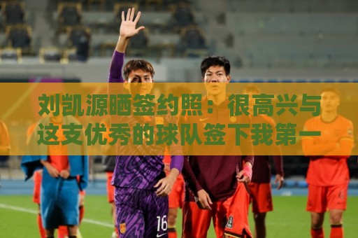 刘凯源晒签约照:很高兴与这支优秀的球队签下我第一份职业合同 刘凯源晒签约照:很高兴与这支优秀的球队签下我第一份职业合同