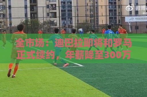 全市场:迪巴拉即将和罗马正式续约,年薪降至300万欧元 全市场:迪巴拉即将和罗马正式续约,年薪降至300万欧元