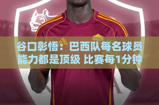 谷口彰悟:巴西队每名球员能力都是顶级 比赛每1分钟都不能大意 谷口彰悟:巴西队每名球员能力都是顶级 比赛每1分钟都不能大意