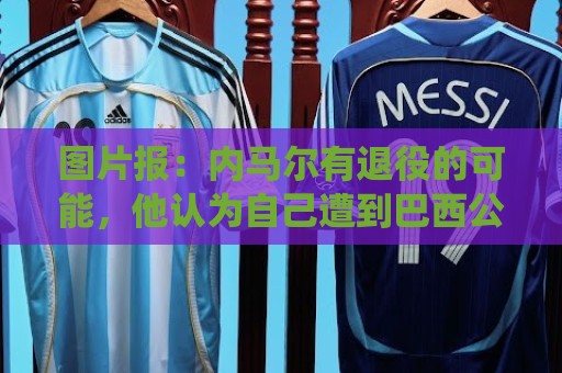 图片报:内马尔有退役的可能,他认为自己遭到巴西公众不公平对待 图片报:内马尔有退役的可能,他认为自己遭到巴西公众不公平对待