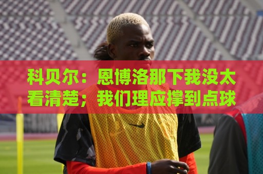 科贝尔:恩博洛那下我没太看清楚;我们理应撑到点球 这很不公平 科贝尔:恩博洛那下我没太看清楚;我们理应撑到点球 这很不公平