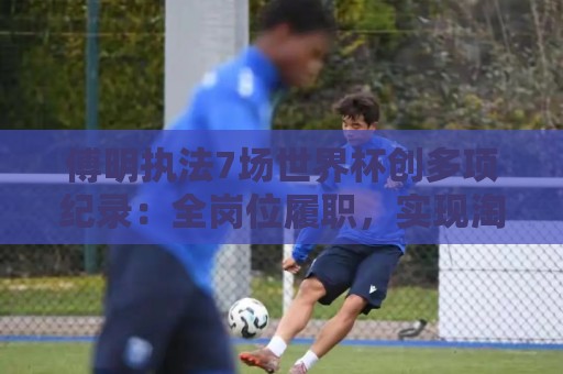 傅明执法7场世界杯创多项纪录:全岗位履职,实现淘汰赛零突破 傅明执法7场世界杯创多项纪录:全岗位履职,实现淘汰赛零突破