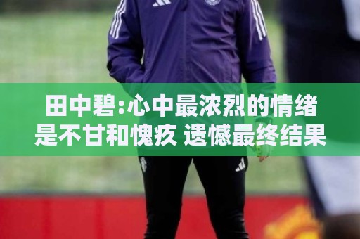 田中碧:心中最浓烈的情绪是不甘和愧疚 遗憾最终结果未能匹配付出 田中碧:心中最浓烈的情绪是不甘和愧疚 遗憾最终结果未能匹配付出