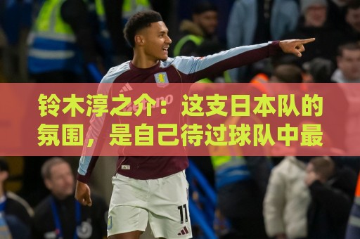 铃木淳之介:这支日本队的氛围,是自己待过球队中最好的一支 铃木淳之介:这支日本队的氛围,是自己待过球队中最好的一支