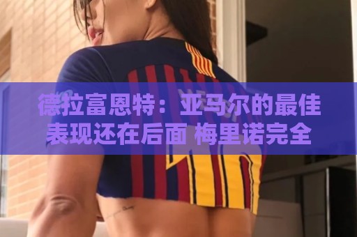 德拉富恩特：亚马尔的最佳表现还在后面 梅里诺完全有能力首发