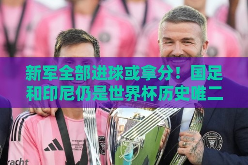 新军全部进球或拿分!国足和印尼仍是世界杯历史唯二0球0分参赛队 新军全部进球或拿分!国足和印尼仍是世界杯历史唯二0球0分参赛队