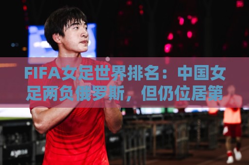 FIFA女足世界排名:中国女足两负俄罗斯,但仍位居第16位 FIFA女足世界排名:中国女足两负俄罗斯,但仍位居第16位