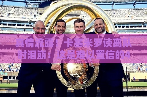 真情流露!卡塞米罗谈离队时泪崩:这是难以置信的4年,我爱曼联 真情流露!卡塞米罗谈离队时泪崩:这是难以置信的4年,我爱曼联
