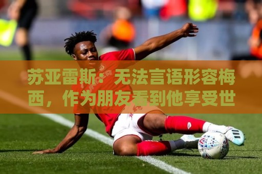 苏亚雷斯:无法言语形容梅西,作为朋友看到他享受世界杯最为美好 苏亚雷斯:无法言语形容梅西,作为朋友看到他享受世界杯最为美好