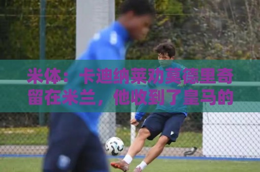 米体:卡迪纳莱劝莫德里奇留在米兰,他收到了皇马的高管职位邀请 米体:卡迪纳莱劝莫德里奇留在米兰,他收到了皇马的高管职位邀请