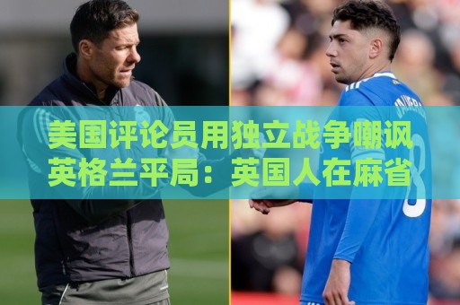 美国评论员用独立战争嘲讽英格兰平局:英国人在麻省历来举步维艰 美国评论员用独立战争嘲讽英格兰平局:英国人在麻省历来举步维艰