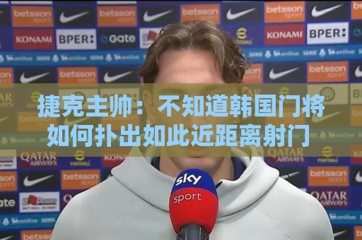 捷克主帅:不知道韩国门将如何扑出如此近距离射门 结果令人遗憾 捷克主帅:不知道韩国门将如何扑出如此近距离射门 结果令人遗憾