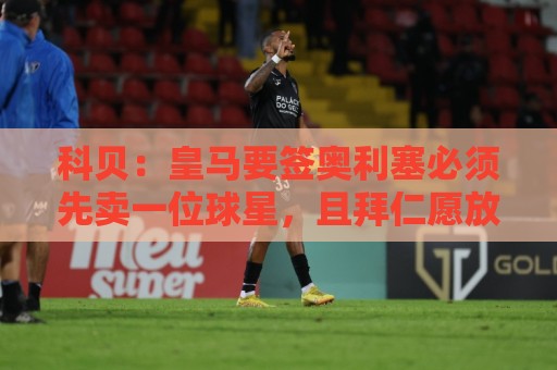 科贝:皇马要签奥利塞必须先卖一位球星,且拜仁愿放人才会行动 科贝:皇马要签奥利塞必须先卖一位球星,且拜仁愿放人才会行动