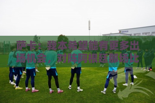 萨卡:我本希望能有更多出场机会,对阵阿根廷那场比赛我完全能踢 萨卡:我本希望能有更多出场机会,对阵阿根廷那场比赛我完全能踢