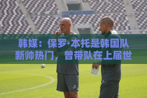 韩媒:保罗·本托是韩国队新帅热门,曾带队在上届世界杯晋级16强 韩媒:保罗·本托是韩国队新帅热门,曾带队在上届世界杯晋级16强