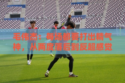 毛伟杰：每场都要打出精气神，从两度落后到反超感觉不可思议