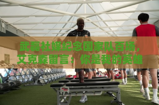 武磊社媒纪念国家队百场,艾克森留言:你是我的英雄,兄弟,Nb 武磊社媒纪念国家队百场,艾克森留言:你是我的英雄,兄弟,Nb