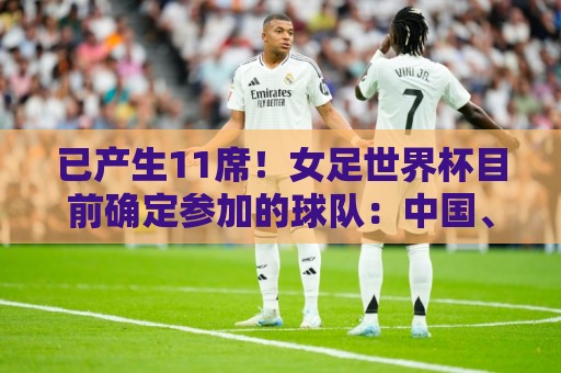 已产生11席!女足世界杯目前确定参加的球队:中国、阿根廷在列 已产生11席!女足世界杯目前确定参加的球队:中国、阿根廷在列