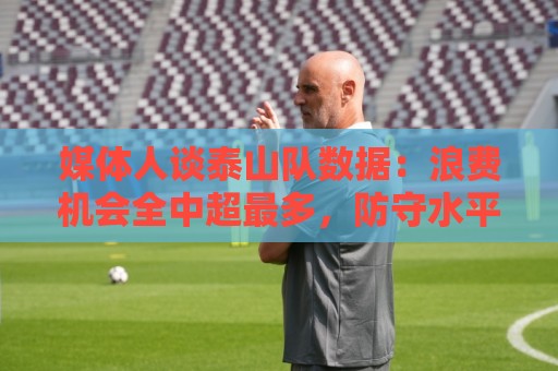 媒体人谈泰山队数据:浪费机会全中超最多,防守水平联赛倒数 媒体人谈泰山队数据:浪费机会全中超最多,防守水平联赛倒数