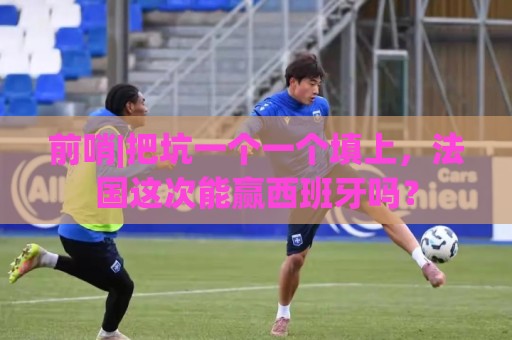 前哨|把坑一个一个填上,法国这次能赢西班牙吗? 前哨|把坑一个一个填上,法国这次能赢西班牙吗?