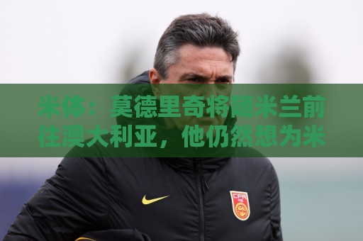 米体：莫德里奇将随米兰前往澳大利亚，他仍然想为米兰夺得冠军
