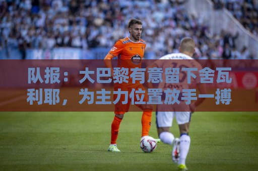 队报：大巴黎有意留下舍瓦利耶，为主力位置放手一搏
