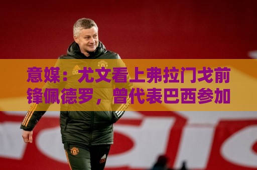 意媒：尤文看上弗拉门戈前锋佩德罗，曾代表巴西参加上届世界杯