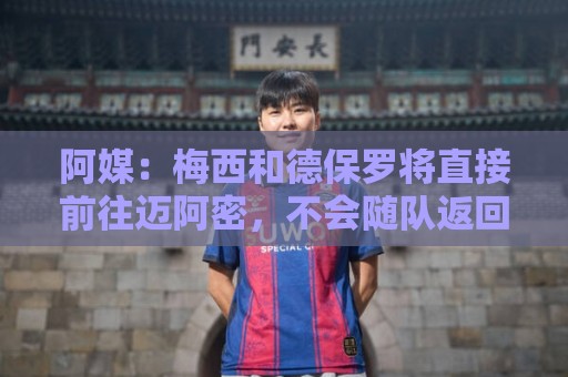 阿媒：梅西和德保罗将直接前往迈阿密，不会随队返回阿根廷
