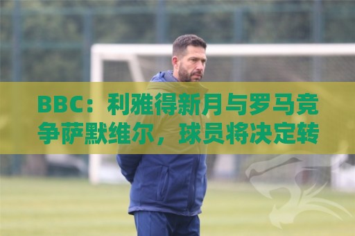 BBC:利雅得新月与罗马竞争萨默维尔,球员将决定转投哪支球队 BBC:利雅得新月与罗马竞争萨默维尔,球员将决定转投哪支球队