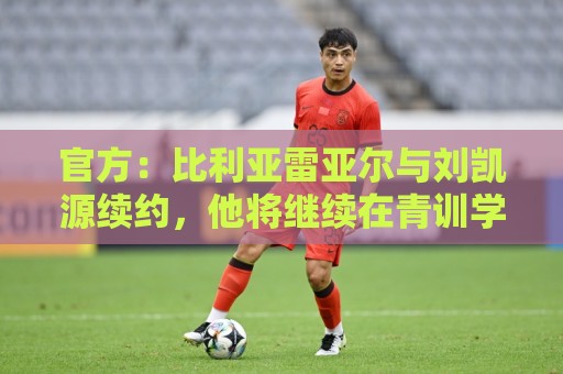 官方:比利亚雷亚尔与刘凯源续约,他将继续在青训学院接受培养 官方:比利亚雷亚尔与刘凯源续约,他将继续在青训学院接受培养