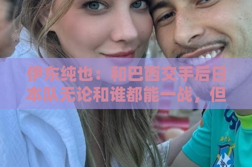 伊东纯也:和巴西交手后日本队无论和谁都能一战,但还需更进一步 伊东纯也:和巴西交手后日本队无论和谁都能一战,但还需更进一步