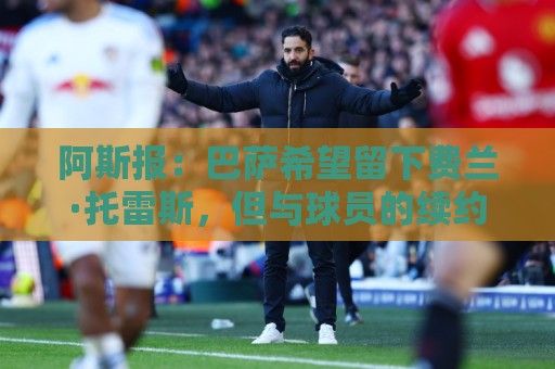 阿斯报:巴萨希望留下费兰·托雷斯,但与球员的续约谈判是个问题 阿斯报:巴萨希望留下费兰·托雷斯,但与球员的续约谈判是个问题
