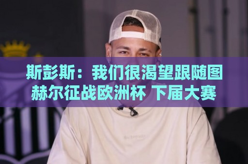 斯彭斯:我们很渴望跟随图赫尔征战欧洲杯 下届大赛希望能夺冠 斯彭斯:我们很渴望跟随图赫尔征战欧洲杯 下届大赛希望能夺冠