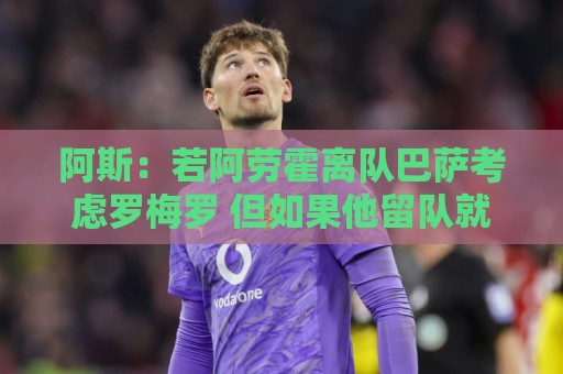 阿斯：若阿劳霍离队巴萨考虑罗梅罗 但如果他留队就不会补强防线