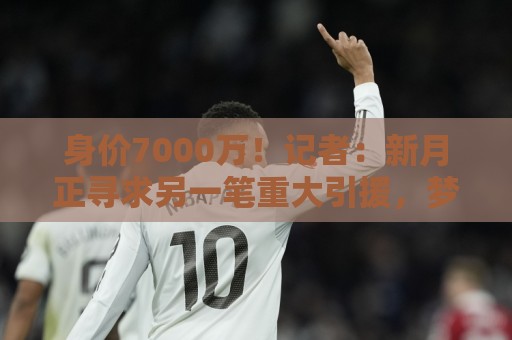 身价7000万！记者：新月正寻求另一笔重大引援，梦想目标是迪亚斯