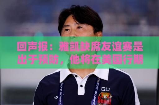 回声报:雅凯缺席友谊赛是出于预防,他将在美国行期间恢复训练 回声报:雅凯缺席友谊赛是出于预防,他将在美国行期间恢复训练