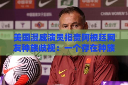 美国漫威演员指责阿根廷网友种族歧视：一个存在种族主义的国家
