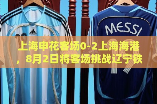 上海申花客场0-2上海海港,8月2日将客场挑战辽宁铁人 上海申花客场0-2上海海港,8月2日将客场挑战辽宁铁人