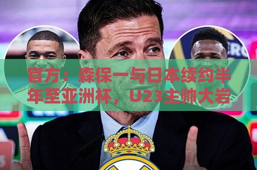 官方：森保一与日本续约半年至亚洲杯，U23主帅大岩刚明年3月接任