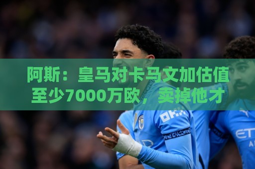 阿斯:皇马对卡马文加估值至少7000万欧,卖掉他才可能签奥利塞 阿斯:皇马对卡马文加估值至少7000万欧,卖掉他才可能签奥利塞