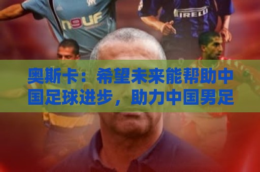 奥斯卡：希望未来能帮助中国足球进步，助力中国男足重返世界杯