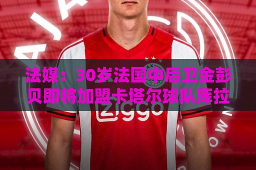 法媒:30岁法国中后卫金彭贝即将加盟卡塔尔球队库拉提尔特 法媒:30岁法国中后卫金彭贝即将加盟卡塔尔球队库拉提尔特