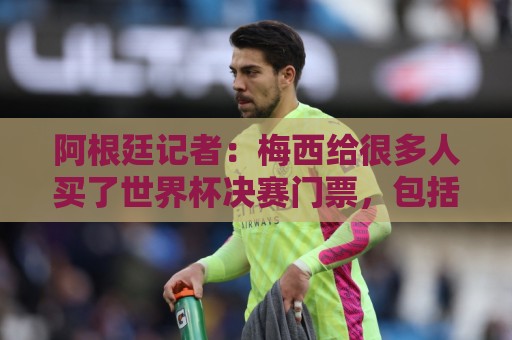 阿根廷记者:梅西给很多人买了世界杯决赛门票,包括沃齐尼亚家人 阿根廷记者:梅西给很多人买了世界杯决赛门票,包括沃齐尼亚家人